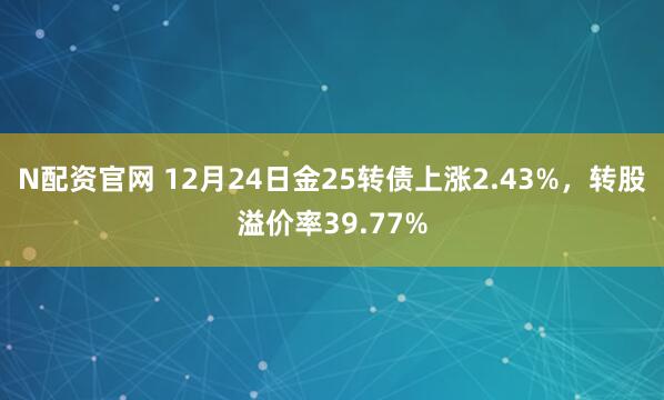N配资官网 12月24日金25转债上涨2.43%，转股溢价率39.77%
