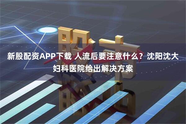 新股配资APP下载 人流后要注意什么？沈阳沈大妇科医院给出解决方案