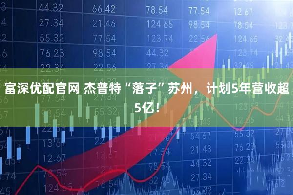 富深优配官网 杰普特“落子”苏州，计划5年营收超5亿！