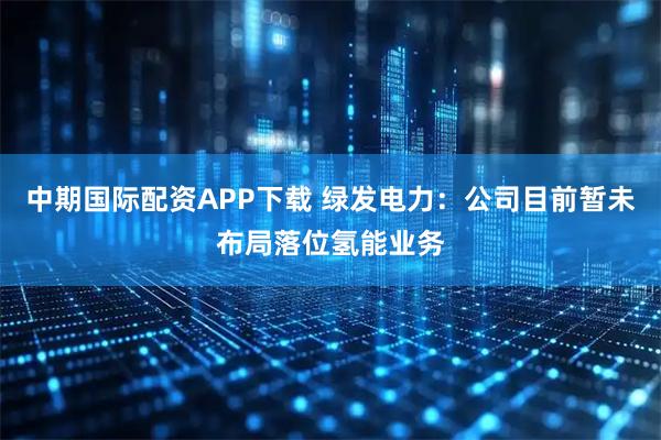 中期国际配资APP下载 绿发电力：公司目前暂未布局落位氢能业务