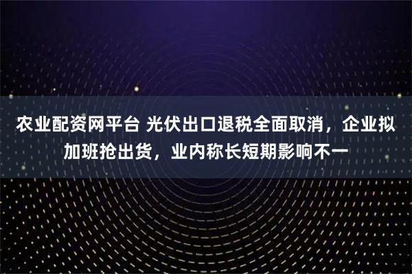 农业配资网平台 光伏出口退税全面取消，企业拟加班抢出货，业内称长短期影响不一