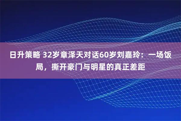 日升策略 32岁章泽天对话60岁刘嘉玲：一场饭局，撕开豪门与明星的真正差距