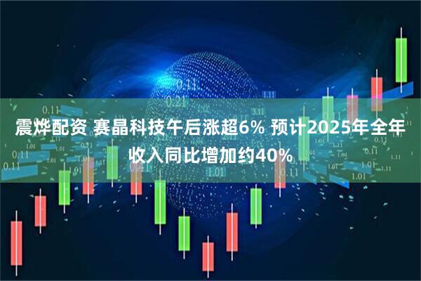 震烨配资 赛晶科技午后涨超6% 预计2025年全年收入同比增加约40%