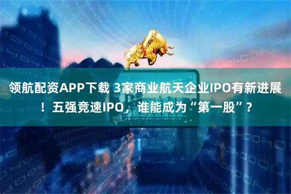 领航配资APP下载 3家商业航天企业IPO有新进展！五强竞速IPO，谁能成为“第一股”？