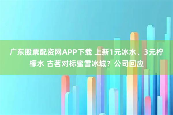 广东股票配资网APP下载 上新1元冰水、3元柠檬水 古茗对标蜜雪冰城？公司回应
