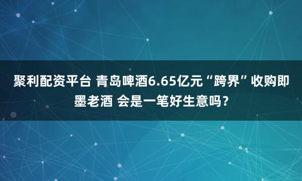 聚利配资平台 青岛啤酒6.65亿元“跨界”收购即墨老酒 会是一笔好生意吗？