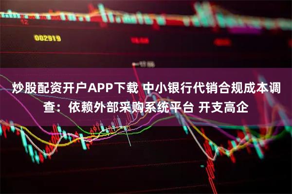 炒股配资开户APP下载 中小银行代销合规成本调查：依赖外部采购系统平台 开支高企
