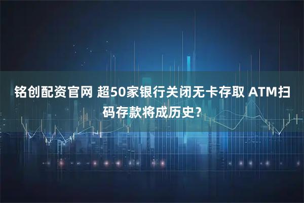 铭创配资官网 超50家银行关闭无卡存取 ATM扫码存款将成历史？