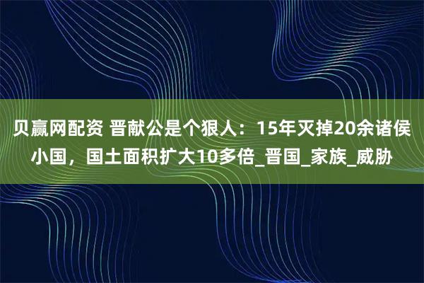 贝赢网配资 晋献公是个狠人：15年灭掉20余诸侯小国，国土面积扩大10多倍_晋国_家族_威胁