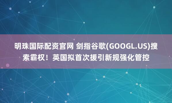 明珠国际配资官网 剑指谷歌(GOOGL.US)搜索霸权！英国拟首次援引新规强化管控