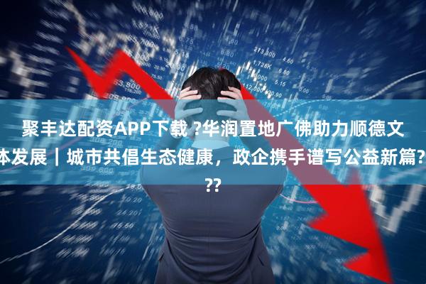 聚丰达配资APP下载 ?华润置地广佛助力顺德文体发展｜城市共倡生态健康，政企携手谱写公益新篇??