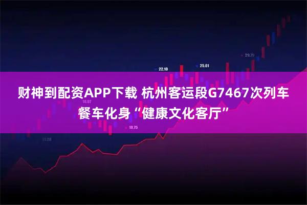 财神到配资APP下载 杭州客运段G7467次列车餐车化身“健康文化客厅”