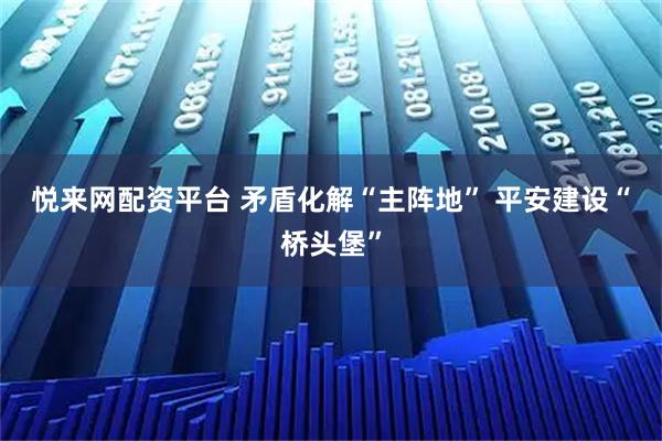 悦来网配资平台 矛盾化解“主阵地” 平安建设“桥头堡”
