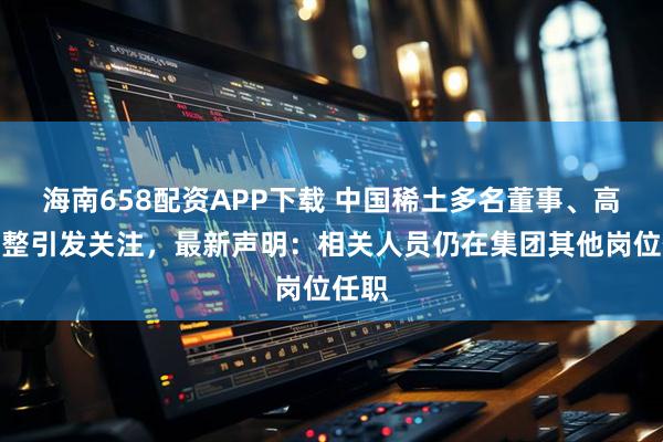 海南658配资APP下载 中国稀土多名董事、高管调整引发关注，最新声明：相关人员仍在集团其他岗位任职