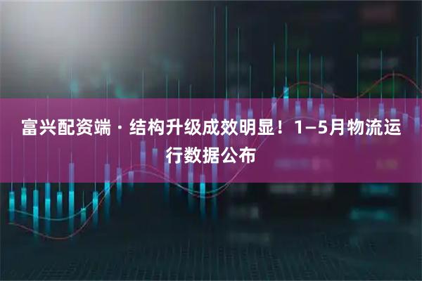富兴配资端 · 结构升级成效明显！1—5月物流运行数据公布
