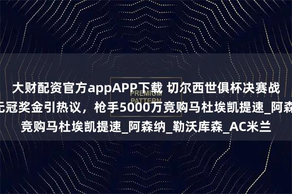 大财配资官方appAPP下载 切尔西世俱杯决赛战巴黎在即，马雷斯卡无冠奖金引热议，枪手5000万竞购马杜埃凯提速_阿森纳_勒沃库森_AC米兰