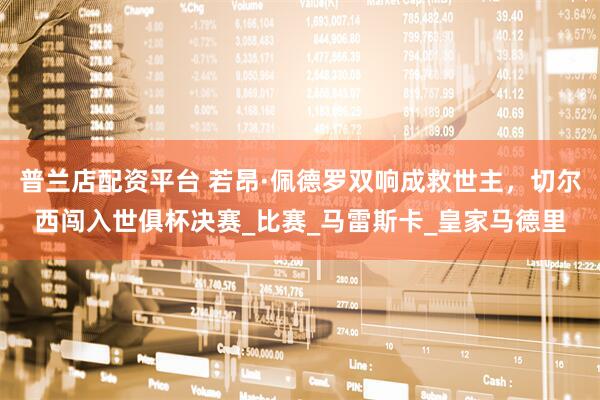 普兰店配资平台 若昂·佩德罗双响成救世主，切尔西闯入世俱杯决赛_比赛_马雷斯卡_皇家马德里