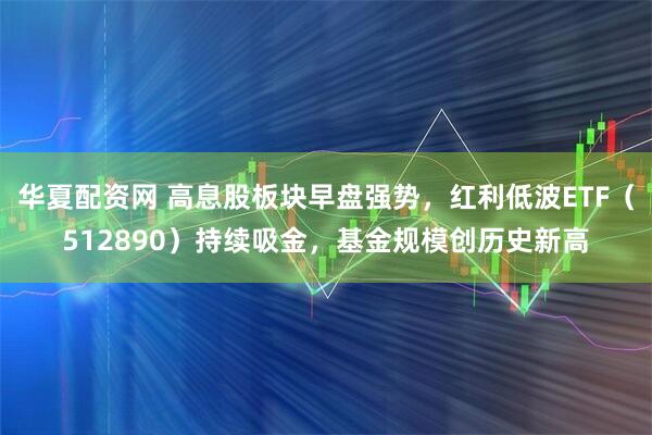 华夏配资网 高息股板块早盘强势，红利低波ETF（512890）持续吸金，基金规模创历史新高