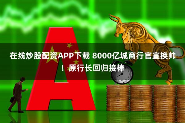 在线炒股配资APP下载 8000亿城商行官宣换帅！原行长回归接棒