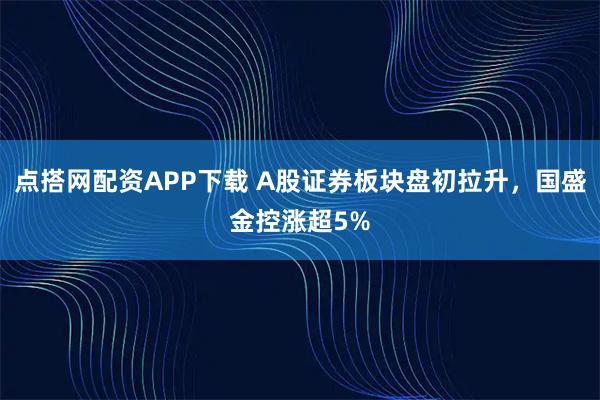 点搭网配资APP下载 A股证券板块盘初拉升，国盛金控涨超5%