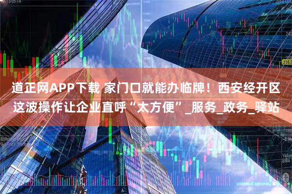道正网APP下载 家门口就能办临牌！西安经开区这波操作让企业直呼“太方便”_服务_政务_驿站