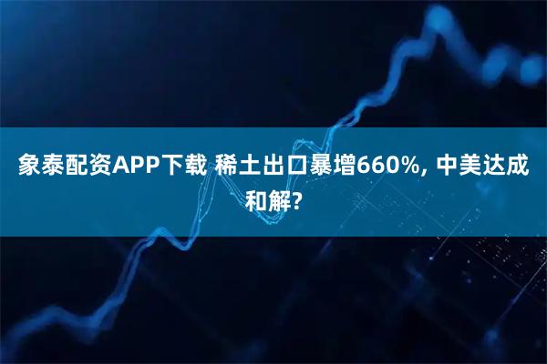 象泰配资APP下载 稀土出口暴增660%, 中美达成和解?