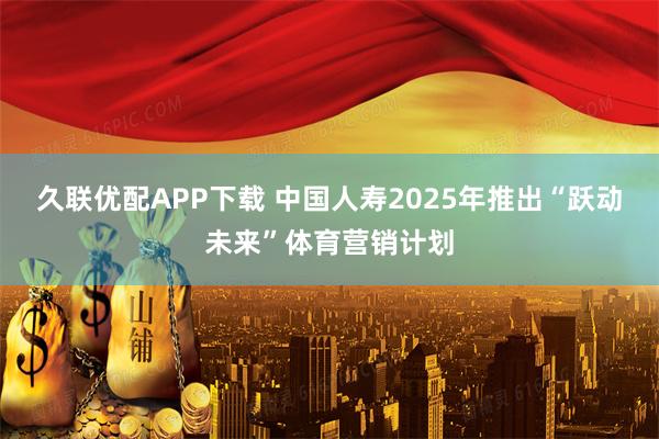 久联优配APP下载 中国人寿2025年推出“跃动未来”体育营销计划