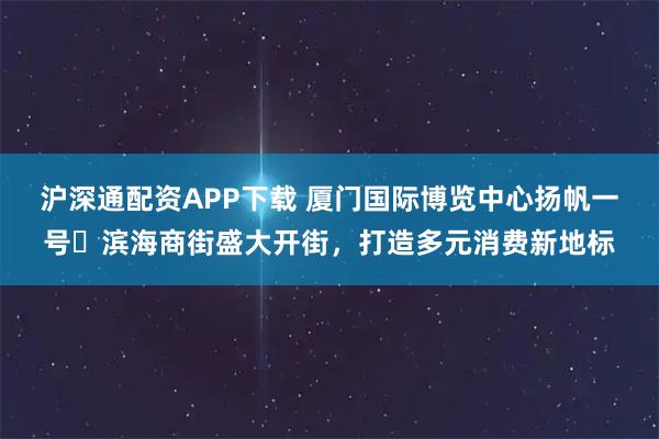 沪深通配资APP下载 厦门国际博览中心扬帆一号・滨海商街盛大开街，打造多元消费新地标