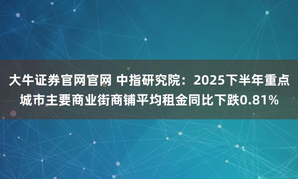 大牛证券官网官网 中指研究院：2025下半年重点城市主要商业街商铺平均租金同比下跌0.81%