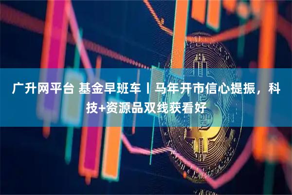 广升网平台 基金早班车丨马年开市信心提振，科技+资源品双线获看好