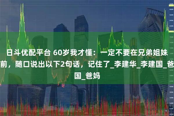 日斗优配平台 60岁我才懂：一定不要在兄弟姐妹面前，随口说出以下2句话，记住了_李建华_李建国_爸妈