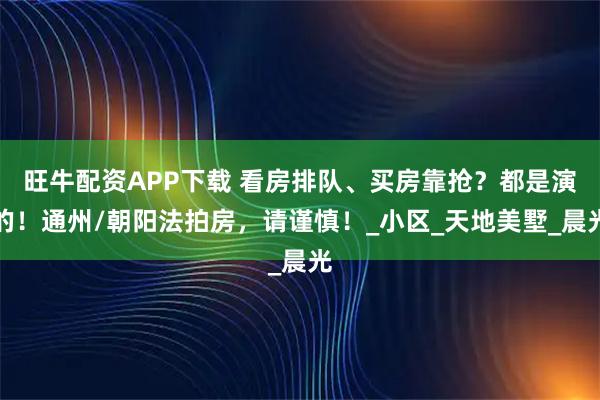旺牛配资APP下载 看房排队、买房靠抢？都是演的！通州/朝阳法拍房，请谨慎！_小区_天地美墅_晨光