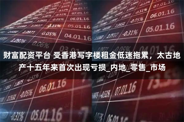 财富配资平台 受香港写字楼租金低迷拖累，太古地产十五年来首次出现亏损_内地_零售_市场