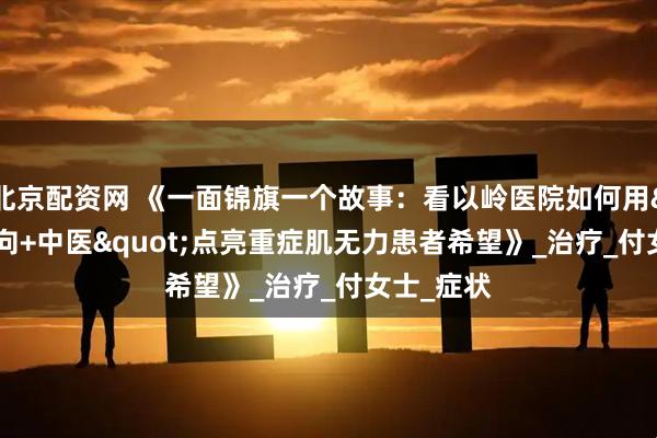 北京配资网 《一面锦旗一个故事：看以岭医院如何用"靶向+中医"点亮重症肌无力患者希望》_治疗_付女士_症状