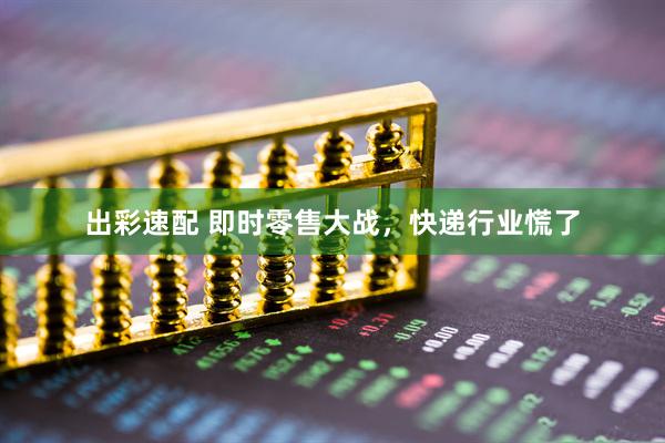 出彩速配 即时零售大战，快递行业慌了