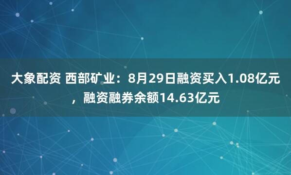 大象配资 西部矿业：8月29日融资买入1.08亿元，融资融券余额14.63亿元