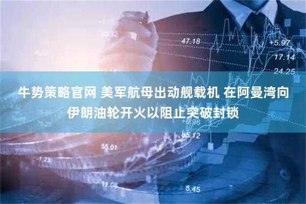牛势策略官网 美军航母出动舰载机 在阿曼湾向伊朗油轮开火以阻止突破封锁