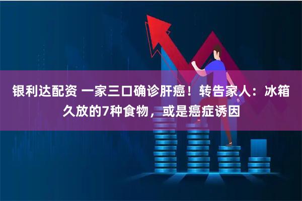 银利达配资 一家三口确诊肝癌!转告家人:冰箱久放的7种食物,或是癌症诱因