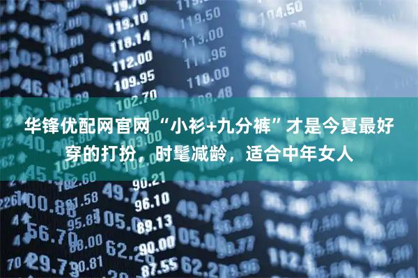 华锋优配网官网 “小衫+九分裤”才是今夏最好穿的打扮，时髦减龄，适合中年女人